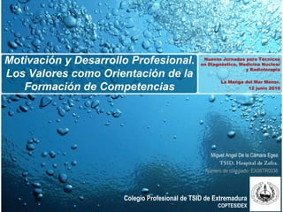 Motivación y Desarrollo Profesional.             Nuevas Jornadas para Técnicos
                                                en Diagnóstico, Medicina Nuclear
                                                                  y Radioterapia
Los Valores como Orientación de la
                                                        La Manga del Mar Menor.
   Formación de Competencias                                      12 junio 2010




                                                   Miguel Angel De la Cámara Egea
                                                      TSID. Hospital de Zafra
                                                                           Zafra.
                                                 Número de colegiado: EX06TR0038




                      Colegio Profesional de TSID de Extremadura
                                                      COPTESIDEX
 