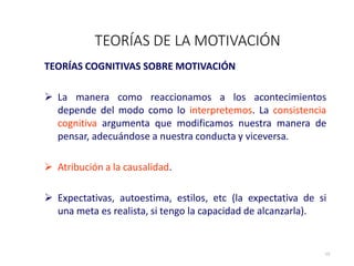 TEORÍAS COGNITIVAS SOBRE MOTIVACIÓN
 La manera como reaccionamos a los acontecimientos
depende del modo como lo interpretemos. La consistencia
cognitiva argumenta que modificamos nuestra manera de
pensar, adecuándose a nuestra conducta y viceversa.
 Atribución a la causalidad.
 Expectativas, autoestima, estilos, etc (la expectativa de si
una meta es realista, si tengo la capacidad de alcanzarla).
TEORÍAS DE LA MOTIVACIÓN
13
 