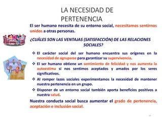 El ser humano necesita de su entorno social, necesitamos sentirnos
unidos a otras personas.
¿CUÁLES SON LAS VENTAJAS (SATISFACCIÓN) DE LAS RELACIONES
SOCIALES?
 El carácter social del ser humano encuentra sus orígenes en la
necesidad de agruparse para garantizar su supervivencia.
 El ser humano obtiene un sentimiento de felicidad y nos aumenta la
autoestima si nos sentimos aceptados y amados por los seres
significativos.
 Al romper lazos sociales experimentamos la necesidad de mantener
nuestra pertenencia en un grupo.
 Disponer de un entorno social también aporta beneficios positivos a
nuestra salud.
Nuestra conducta social busca aumentar el grado de pertenencia,
aceptación e inclusión social.
LA NECESIDAD DE
PERTENENCIA
14
 