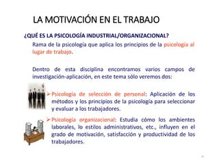 ¿QUÉ ES LA PSICOLOGÍA INDUSTRIAL/ORGANIZACIONAL?
Rama de la psicología que aplica los principios de la psicología al
lugar de trabajo.
Dentro de esta disciplina encontramos varios campos de
investigación‐aplicación, en este tema sólo veremos dos:
Psicología de selección de personal: Aplicación de los
métodos y los principios de la psicología para seleccionar
y evaluar a los trabajadores.
Psicología organizacional: Estudia cómo los ambientes
laborales, lo estilos administrativos, etc., influyen en el
grado de motivación, satisfacción y productividad de los
trabajadores.
LA MOTIVACIÓN EN EL TRABAJO
15
 