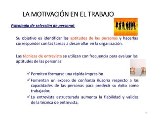Psicología de selección de personal:
Su objetivo es identificar las aptitudes de las personas y hacerlas
corresponder con las tareas a desarrollar en la organización.
Las técnicas de entrevista se utilizan con frecuencia para evaluar las
aptitudes de las personas:
Permiten formarse una rápida impresión.
Fomentan un exceso de confianza ilusoria respecto a las
capacidades de las personas para predecir su éxito como
trabajador.
La entrevista estructurada aumenta la fiabilidad y validez
de la técnica de entrevista.
LA MOTIVACIÓN EN EL TRABAJO
16
 