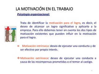 Psicología organizacional:
Trata de identificar la motivación para el logro, es decir, el
deseo de alcanzar un logro significativo y aplicarlo a la
empresa. Para ello debemos tener en cuenta los dos tipos de
motivación existentes que pueden influir en la motivación
para el logro.
 Motivación intrínseca: deseo de ejecutar una conducta y de
ser efectivo por propio interés.
Motivación extrínseca: deseo de ejecutar una conducta a
causa de las recompensas prometidas o el temor al castigo.
LA MOTIVACIÓN EN EL TRABAJO
17
 
