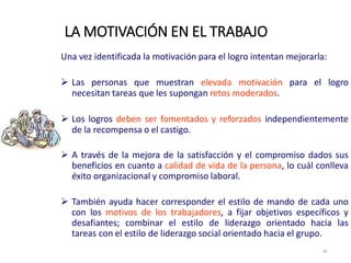Una vez identificada la motivación para el logro intentan mejorarla:
 Las personas que muestran elevada motivación para el logro
necesitan tareas que les supongan retos moderados.
 Los logros deben ser fomentados y reforzados independientemente
de la recompensa o el castigo.
 A través de la mejora de la satisfacción y el compromiso dados sus
beneficios en cuanto a calidad de vida de la persona, lo cuál conlleva
éxito organizacional y compromiso laboral.
 También ayuda hacer corresponder el estilo de mando de cada uno
con los motivos de los trabajadores, a fijar objetivos específicos y
desafiantes; combinar el estilo de liderazgo orientado hacia las
tareas con el estilo de liderazgo social orientado hacia el grupo.
LA MOTIVACIÓN EN EL TRABAJO
18
 
