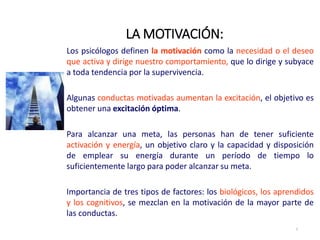 LA MOTIVACIÓN:
2
Los psicólogos definen la motivación como la necesidad o el deseo
que activa y dirige nuestro comportamiento, que lo dirige y subyace
a toda tendencia por la supervivencia.
Algunas conductas motivadas aumentan la excitación, el objetivo es
obtener una excitación óptima.
Para alcanzar una meta, las personas han de tener suficiente
activación y energía, un objetivo claro y la capacidad y disposición
de emplear su energía durante un período de tiempo lo
suficientemente largo para poder alcanzar su meta.
Importancia de tres tipos de factores: los biológicos, los aprendidos
y los cognitivos, se mezclan en la motivación de la mayor parte de
las conductas.
 