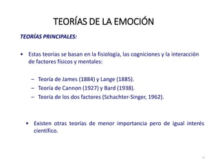 TEORÍAS PRINCIPALES:
• Estas teorías se basan en la fisiología, las cogniciones y la interacción
de factores físicos y mentales:
– Teoría de James (1884) y Lange (1885).
– Teoría de Cannon (1927) y Bard (1938).
– Teoría de los dos factores (Schachter‐Singer, 1962).
TEORÍAS DE LA EMOCIÓN
21
• Existen otras teorías de menor importancia pero de igual interés
científico.
 