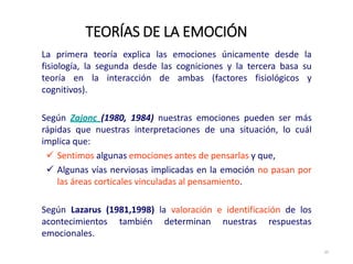 La primera teoría explica las emociones únicamente desde la
fisiología, la segunda desde las cogniciones y la tercera basa su
teoría en la interacción de ambas (factores fisiológicos y
cognitivos).
Según Zajonc (1980, 1984) nuestras emociones pueden ser más
rápidas que nuestras interpretaciones de una situación, lo cuál
implica que:
 Sentimos algunas emociones antes de pensarlas y que,
 Algunas vías nerviosas implicadas en la emoción no pasan por
las áreas corticales vinculadas al pensamiento.
Según Lazarus (1981,1998) la valoración e identificación de los
acontecimientos también determinan nuestras respuestas
emocionales.
TEORÍAS DE LA EMOCIÓN
25
 