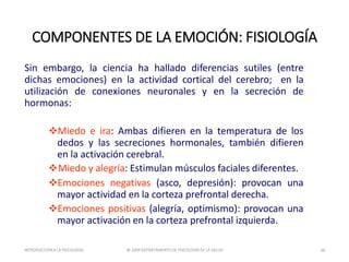 Sin embargo, la ciencia ha hallado diferencias sutiles (entre
dichas emociones) en la actividad cortical del cerebro; en la
utilización de conexiones neuronales y en la secreción de
hormonas:
Miedo e ira: Ambas difieren en la temperatura de los
dedos y las secreciones hormonales, también difieren
en la activación cerebral.
Miedo y alegría: Estimulan músculos faciales diferentes.
Emociones negativas (asco, depresión): provocan una
mayor actividad en la corteza prefrontal derecha.
Emociones positivas (alegría, optimismo): provocan una
mayor activación en la corteza prefrontal izquierda.
COMPONENTES DE LA EMOCIÓN: FISIOLOGÍA
INTRODUCCIÓNA LA PSICOLOGÍA @ 2009 DEPARTAMENTO DE PSICOLOGÍA DE LA SALUD 28
 