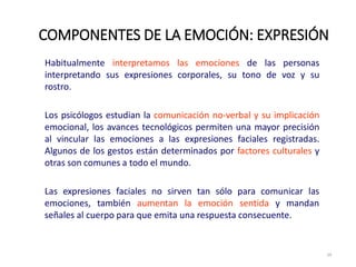 Habitualmente interpretamos las emociones de las personas
interpretando sus expresiones corporales, su tono de voz y su
rostro.
Los psicólogos estudian la comunicación no‐verbal y su implicación
emocional, los avances tecnológicos permiten una mayor precisión
al vincular las emociones a las expresiones faciales registradas.
Algunos de los gestos están determinados por factores culturales y
otras son comunes a todo el mundo.
Las expresiones faciales no sirven tan sólo para comunicar las
emociones, también aumentan la emoción sentida y mandan
señales al cuerpo para que emita una respuesta consecuente.
COMPONENTES DE LA EMOCIÓN: EXPRESIÓN
29
 