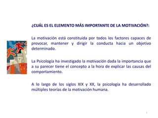 ¿CUÁL ES EL ELEMENTO MÁS IMPORTANTE DE LA MOTIVACIÓN?:
La motivación está constituida por todos los factores capaces de
provocar, mantener y dirigir la conducta hacia un objetivo
determinado.
La Psicología ha investigado la motivación dada la importancia que
a su parecer tiene el concepto a la hora de explicar las causas del
comportamiento.
A lo largo de los siglos XIX y XX, la psicología ha desarrollado
múltiples teorías de la motivación humana.
3
 