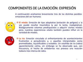 A continuación analizamos brevemente tres de las distintas posibles
emociones del ser humano:
 El miedo: Emoción de tipo adaptativo (evitación de peligros) a la
vez puede resultar traumática (y por lo tanto, inadaptativa).
Biológicamente estamos predispuestos a adquirir ciertos miedos
pero, nuestras experiencias vitales también pueden influir en la
variedad de miedos.
 La ira: Emoción vinculada al enfrentamiento de acontecimientos
frustrantes o perjudiciales y, a aquellos interpretados como
premeditados, injustificables y evitables. Un estallido de ira (rabia)
aparentemente calma, sin embargo se ha observado que, con
frecuencia, el hecho de enfadarnos nos provoca una reacción
todavía más intensa de rabia.
COMPONENTES DE LA EMOCIÓN: EXPRESIÓN
32
 