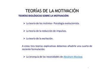 TEORÍAS BIOLÓGICAS SOBRE LA MOTIVACIÓN:
 La teoría de los instintos‐ Psicología evolucionista.
 La teoría de la reducción de impulsos.
 La teoría de la excitación.
A estas tres teorías explicativas debemos añadirle una cuarta de
reciente formulación:
 La Jerarquía de las necesidades de Abraham Maslow.
TEORÍAS DE LA MOTIVACIÓN
4
 