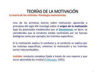 La teoría de los instintos‐ Psicología evolucionista.
Una de las primeras teorías sobre motivación aparecida a
principios del siglo XIX investigó sobre el origen de la motivación
bajo los postulados establecidos por el Darwinismo, es decir, se
consideraba que la conducta estaba controlada por las fuerzas
biológicas como por ejemplo, los instintos específicos.
Si la motivación explica la conducta y, la conducta se explica por
los instintos específicos, entonces la motivación y los instintos
serían intercambiables.
Instinto: conducta compleja fijada a través de una especie y que
no es aprendida (es innato) (Tinbergen, 1951).
TEORÍAS DE LA MOTIVACIÓN
5
 