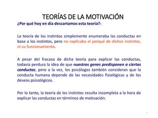 ¿Por qué hoy en día descartamos esta teoría?:
La teoría de los instintos simplemente enumeraba las conductas en
base a los instintos, pero no explicaba el porqué de dichos instintos,
ni su funcionamiento.
A pesar del fracaso de dicha teoría para explicar las conductas,
todavía perdura la idea de que nuestros genes predisponen a ciertas
conductas, pero a la vez, los psicólogos también consideran que la
conducta humana depende de las necesidades fisiológicas y de los
deseos psicológicos.
Por lo tanto, la teoría de los instintos resulta incompleta a la hora de
explicar las conductas en términos de motivación.
TEORÍAS DE LA MOTIVACIÓN
6
 