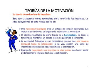 La teoría de reducción de impulsos.
Esta teoría apareció como reemplazo de la teoría de los instintos. La
idea subyacente de esta nueva teoría es:
 Una necesidad fisiológica crea un estado de tensión estimulada (un
impulso) que motiva a un organismo a satisfacer la necesidad.
 El objetivo fisiológico de dicha teoría es la homeostasis, es decir, la
tendencia a mantener un estado interno equilibrado o constante.
 La necesidad fisiológica es un mecanismo interno que nos impulsa
(empuja) hacia la satisfacción; a su vez, existen una serie de
incentivos externos que nos atraen hacia la satisfacción.
 Cuando la necesidad y un incentivo se dan juntos, nos hacen sentir
poderosamente impulsados hacia la satisfacción.
TEORÍAS DE LA MOTIVACIÓN
7
 