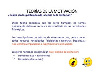 ¿Cuáles son los postulados de la teoría de la excitación?
Dicha teoría considera que los seres humanos no somos
únicamente sistemas en busca del equilibrio de las necesidades
fisiológicas.
Los investigadores de esta teoría observaron que, pese a tener
todas nuestras necesidades fisiológicas satisfechas (reguladas)
nos sentimos impulsados a experimentar estimulación.
Los seres humanos buscamos un nivel óptimo de excitación:
 Demasiado bajo = aburrimiento
 Demasiado alto = estrés)
TEORÍAS DE LA MOTIVACIÓN
8
 