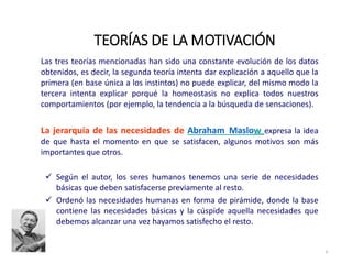 Las tres teorías mencionadas han sido una constante evolución de los datos
obtenidos, es decir, la segunda teoría intenta dar explicación a aquello que la
primera (en base única a los instintos) no puede explicar, del mismo modo la
tercera intenta explicar porqué la homeostasis no explica todos nuestros
comportamientos (por ejemplo, la tendencia a la búsqueda de sensaciones).
La jerarquía de las necesidades de Abraham Maslow expresa la idea
de que hasta el momento en que se satisfacen, algunos motivos son más
importantes que otros.
 Según el autor, los seres humanos tenemos una serie de necesidades
básicas que deben satisfacerse previamente al resto.
 Ordenó las necesidades humanas en forma de pirámide, donde la base
contiene las necesidades básicas y la cúspide aquella necesidades que
debemos alcanzar una vez hayamos satisfecho el resto.
TEORÍAS DE LA MOTIVACIÓN
9
 