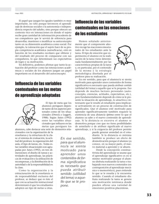 mayo 2002
33
MOTIVACIÓN, APRENDIZAJE Y RENDIMIENTO ESCOLAR
El papel que juegan los iguales también es muy
importante, no sólo porque favorecen el aprendi-
zaje de destrezas sociales o la autonomía e indepen-
dencia respecto del adulto, sino porque ofrecen un
contexto rico en interacciones en donde el sujeto
recibe gran cantidad de información procedente de
sus compañeros que le servirá de referencia para
desarrollar, mantener o modificar su autoconcepto
tanto en su dimensión académica como social. Por
ejemplo, la valoración que el sujeto hace de su pro-
pia competencia académica (autoeficacia), está en
función de los resultados escolares que obtiene y
del resultado del proceso de compararse con sus
compañeros, lo que determinará sus expectativas
de logro y su motivación.
En definitiva, podemos afirmar que tanto la ac-
tuación del profesor como las interacciones acadé-
micas y sociales de los alumnos juegan un papel
importante en el desarrollo del autoconcepto.
Influencia de las variables
contextuales en las metas
de aprendizaje adoptadas
El tipo de meta que los
alumnos persiguen depen-
de tanto de los aspectos per-
sonales como de los situa-
cionales (Dweck y Leggett,
1988). Según Ames (1992)
entre las variables situa-
cionales que influyen en las
metas que persiguen los
alumnos, cabe destacar una serie de elementos rela-
cionados con la organización de la
enseñanza y la estructura de la cla-
se: el sistema de evaluación, la acti-
tud del profesor, la organización del
aula, el tipo de tareas, etc. Todas es-
tas variables situacionales son agru-
padas por Ames (1992), en tres di-
mensiones: el diseño de tareas y ac-
tividades de aprendizaje, las prácti-
cas de evaluación y la utilización de
recompensas, y la distribución de la
autoridad o de la responsabilidad en
la clase.
Como la organización y la
estructuración de la enseñanza es
de responsabilidad exclusiva del
profesor, se deduce que es éste el
que con su actuación instruccional
determinará el que los estudiantes
adopten un tipo de metas u otras.
Influencia de las variables
contextuales en las emociones
de los estudiantes
Hemos señalado anterior-
mente que el componente afec-
tivo recoge las reacciones emocio-
nales de los estudiantes ante la
tarea. El tipo de emoción que ex-
perimenta el alumno en la reali-
zación de la tarea viene determi-
nada fundamentalmente por las
características propias de la tarea
y, en particular, por el contenido
de la misma y la estrategia
metodológica diseñada por el
profesor para su realización.
En ese sentido, para que el alumno/a se sienta
motivado para aprender unos contenidos de forma
significativa es necesario que pueda atribuir sentido
(utilidad del tema) a aquello que se le propone. Eso
depende de muchos factores personales (auto-
concepto, creencias, actitudes, expectativas, etc.),
pero fundamentalmente depende de cómo se le pre-
sente la situación de aprendizaje, lo atractiva e in-
teresante que le resulte al estudiante para implicar-
se activamente en un proceso de construcción de
significados. Que el alumno esté motivado para
aprender significativamente también requiere la
existencia de una distancia óptima entre lo que el
alumno ya sabe y el nuevo contenido de aprendi-
zaje. Si la distancia es excesiva el alumno se
desmotiva porque cree que no tiene posibilidades
de asimilarlo o de atribuir significado al nuevo
aprendizaje, y si la exigencia del profesor persiste
puede generar ansiedad en el estu-
diante. Si la distancia es mínima
también se produce un efecto de
desmotivación porque el alumno ya
conoce, en su mayor parte, el nue-
vo material a aprender y se aburre.
Desde la concepción construc-
tivista del aprendizaje se asume que
el aprendizaje significativo es en sí
mismo motivador porque el alum-
no disfruta realizando la tarea o tra-
bajando esos nuevos contenidos (en
contraposición al aprendizaje mecá-
nico o memorístico), pues entiende
lo que se le enseña y le encuentra
sentido. Cuando el estudiante dis-
fruta realizando la tarea se genera
una motivación intrínseca donde
pueden aflorar una variedad de
emociones positivas placenteras.
En ese sentido,
para que el alum-
no/a se sienta
motivado para
aprender unos
contenidos de for-
ma significativa
es necesario que
pueda atribuir
sentido (utilidad
del tema) a aque-
llo que se le pro-
pone.
 