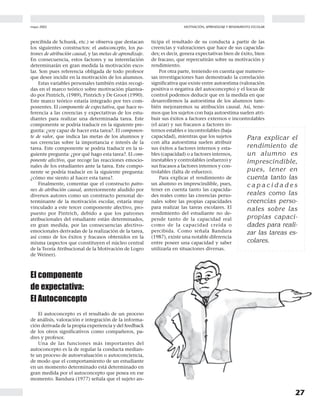 mayo 2002
27
MOTIVACIÓN, APRENDIZAJE Y RENDIMIENTO ESCOLAR
percibida de Schunk, etc.) se observa que destacan
los siguientes constructos: el autoconcepto, los pa-
trones de atribución causal, y las metas de aprendizaje.
En consecuencia, estos factores y su interrelación
determinarán en gran medida la motivación esco-
lar. Son pues referencia obligada de todo profesor
que desee incidir en la motivación de los alumnos.
Estas variables personales también están recogi-
das en el marco teórico sobre motivación plantea-
do por Pintrich, (1989), Pintrich y De Groot (1990).
Este marco teórico estaría integrado por tres com-
ponentes. El componente de expectativa, que hace re-
ferencia a las creencias y expectativas de los estu-
diantes para realizar una determinada tarea. Este
componente se podría traducir en la siguiente pre-
gunta: ¿soy capaz de hacer esta tarea?. El componen-
te de valor, que indica las metas de los alumnos y
sus creencias sobre la importancia e interés de la
tarea. Este componente se podría traducir en la si-
guiente pregunta: ¿por qué hago esta tarea?. El com-
ponente afectivo, que recoge las reacciones emocio-
nales de los estudiantes ante la tarea. Este compo-
nente se podría traducir en la siguiente pregunta:
¿cómo me siento al hacer esta tarea?.
Finalmente, comentar que el constructo patro-
nes de atribución causal, anteriormente aludido por
diversos autores como un constructo personal de-
terminante de la motivación escolar, estaría muy
vinculado a este tercer componente afectivo, pro-
puesto por Pintrich, debido a que los patrones
atribucionales del estudiante están determinados,
en gran medida, por las consecuencias afectivo-
emocionales derivadas de la realización de la tarea,
así como de los éxitos y fracasos obtenidos en la
misma (aspectos que constituyen el núcleo central
de la Teoría Atribucional de la Motivación de Logro
de Weiner).
El componente
de expectativa:
El Autoconcepto
El autoconcepto es el resultado de un proceso
de análisis, valoración e integración de la informa-
ción derivada de la propia experiencia y del feedback
de los otros significativos como compañeros, pa-
dres y profesor.
Una de las funciones más importantes del
autoconcepto es la de regular la conducta median-
te un proceso de autoevaluación o autoconciencia,
de modo que el comportamiento de un estudiante
en un momento determinado está determinado en
gran medida por el autoconcepto que posea en ese
momento. Bandura (1977) señala que el sujeto an-
ticipa el resultado de su conducta a partir de las
creencias y valoraciones que hace de sus capacida-
des; es decir, genera expectativas bien de éxito, bien
de fracaso, que repercutirán sobre su motivación y
rendimiento.
Por otra parte, teniendo en cuenta que numero-
sas investigaciones han demostrado la correlación
significativa que existe entre autoestima (valoración
positiva o negativa del autoconcepto) y el locus de
control podemos deducir que en la medida en que
desarrollemos la autoestima de los alumnos tam-
bién mejoraremos su atribución causal. Así, tene-
mos que los sujetos con baja autoestima suelen atri-
buir sus éxitos a factores externos e incontrolables
(el azar) y sus fracasos a factores in-
ternos estables e incontrolables (baja
capacidad), mientras que los sujetos
con alta autoestima suelen atribuir
sus éxitos a factores internos y esta-
bles (capacidad) o a factores internos,
inestables y controlables (esfuerzo) y
sus fracasos a factores internos y con-
trolables (falta de esfuerzo).
Para explicar el rendimiento de
un alumno es imprescindible, pues,
tener en cuenta tanto las capacida-
des reales como las creencias perso-
nales sobre las propias capacidades
para realizar las tareas escolares. El
rendimiento del estudiante no de-
pende tanto de la capacidad real
como de la capacidad creída o
percibida. Como señala Bandura
(1987), existe una notable diferencia
entre poseer una capacidad y saber
utilizarla en situaciones diversas.
Para explicar el
rendimiento de
un alumno es
imprescindible,
pues, tener en
cuenta tanto las
c a p a c i d a d e s
reales como las
creencias perso-
nales sobre las
propias capaci-
dades para reali-
zar las tareas es-
colares.
 