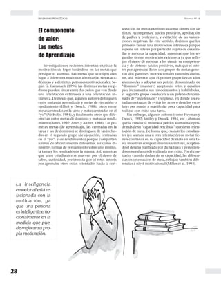 28
Docencia Nº 16REFLEXIONES PEDAGÓGICAS
El componente
de valor:
Las metas
de Aprendizaje
Investigaciones recientes intentan explicar la
motivación de logro basándose en las metas que
persigue el alumno. Las metas que se eligen dan
lugar a diferentes modos de afrontar las tareas aca-
démicas y a distintos patrones motivacionales. Se-
gún G. Cabanach (1996) las distintas metas elegi-
das se pueden situar entre dos polos que van desde
una orientación extrínseca a una orientación in-
trínseca. De modo que, algunos autores distinguen
entre metas de aprendizaje y metas de ejecución o
rendimiento (Elliot y Dweck, 1988), otros entre
metas centradas en la tarea y metas centradas en el
“yo” (Nicholls, 1984), y finalmente otros que dife-
rencian entre metas de dominio y metas de rendi-
miento (Ames, 1992; Ames y Archer, 1988). Las pri-
meras metas (de aprendizaje, las centradas en la
tarea y las de dominio) se distinguen de las inclui-
das en el segundo grupo (de ejecución, centradas
en el “yo”, y de rendimiento) porque comportan
formas de afrontamiento diferentes, así como di-
ferentes formas de pensamiento sobre uno mismo,
la tarea y los resultados de la misma. Así, mientras
que unos estudiantes se mueven por el deseo de
saber, curiosidad, preferencia por el reto, interés
por aprender, otros están orientados hacia la con-
La inteligencia
emocional está re-
lacionada con la
motivación, ya
que una persona
esinteligenteemo-
cionalmente en la
medida que pue-
de mejorar su pro-
pia motivación.
secución de metas extrínsecas como obtención de
notas, recompensas, juicios positivos, aprobación
de padres y profesores, y evitación de las valora-
ciones negativas. En este sentido, decimos que los
primeros tienen una motivación intrínseca porque
supone un interés por parte del sujeto de desarro-
llar y mejorar la capacidad, mientras que los se-
gundos tienen motivación extrínseca ya que refle-
jan el deseo de mostrar a los demás su competen-
cia y de obtener juicios positivos, más que el inte-
rés por aprender. Estos dos grupos de metas gene-
ran dos patrones motivacionales también distin-
tos, así, mientras que el primer grupo llevan a los
alumnos/as a adoptar un patrón denominado de
“dominio” (mastery) aceptando retos y desafíos
para incrementar sus conocimientos y habilidades,
el segundo grupo conducen a un patrón denomi-
nado de “indefensión” (helpless), en donde los es-
tudiantes tratan de evitar los retos o desafíos esco-
lares por miedo a manifestar poca capacidad para
realizar con éxito una tarea.
Sin embargo, algunos autores (como Heyman y
Dweck, 1992; Smiley y Dweck, 1994, etc.) afirman
que la conducta mostrada por los alumnos depen-
de más de su “capacidad percibida” que de su orien-
tación de meta. De forma que, cuando los estudian-
tes (ya sean de una u otra orientación de meta) tie-
nen confianza en su capacidad de éxito en una ta-
rea muestran comportamientos similares, aceptan-
do el desafío planteado por dicha tarea y persistien-
do en su esfuerzo de realizarla con éxito. Por el con-
trario, cuando dudan de su capacidad, las diferen-
cias en orientación de meta, reflejan también dife-
rencias a nivel motivacional (Miller et al. 1993).
 