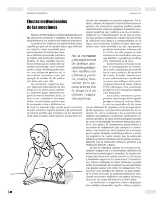 30
Docencia Nº 16REFLEXIONES PEDAGÓGICAS
Efectos motivacionales
de las emociones
Pekrun (1992) estudió los efectos producidos por
las emociones positivas y negativas en la motiva-
ción intrínseca y la motivación extrínseca de tareas.
La motivación intrínseca se puede definir como
aquella que procede del propio sujeto, que está bajo
su control y tiene capacidad para
autorreforzarse. Se asume que cuan-
do se disfruta ejecutando una tarea
se induce una motivación intrínseca
positiva. Es más, aquellas emocio-
nes positivas que no están directa-
mente relacionadas con el conteni-
do de la tarea también pueden ejer-
cer una influencia positiva en la
motivación intrínseca como por
ejemplo la satisfacción de realizar
con éxito una redacción.
Las emociones negativas pue-
den repercutir básicamente de dos
formas en la motivación intrínse-
ca. En primer lugar, emociones ne-
gativas como la ansiedad, la ira, la
tristeza, etc., pueden ser incompa-
tibles con emociones positivas por
lo que pueden reducir el disfrute en
la tarea. En segundo lugar, puede aparecer una mo-
tivación extrínseca negativa opuesta a la motivación
extrínseca positiva que conduce a la no ejecución
de la tarea (conducta de evitación) porque está vin-
culada con experiencias pasadas negativas. Por lo
tanto, además de impedir la motivación intrínseca
positiva, las emociones negativas también produ-
cen motivación intrínseca negativa. Una de las emo-
ciones negativas que conlleva a la no ejecución o
evitación es el “aburrimiento” por lo que se presu-
me que produce motivación (negativa) para evitar
la realización de la tarea y a comprometerse, en su
lugar, con otras tareas. También existen otras emo-
ciones, tales como ansiedad o ira, etc., que pueden
producir motivación intrínseca de
evitación, no sólo porque se rela-
cionen con los resultados, sino por-
que también se pueden generalizar
a los contenidos de la tarea.
La motivación extrínseca se de-
fine, en contraposición de la intrín-
seca, como aquella que procede de
fuera y que conduce a la ejecución
de la tarea. Todas las clases de emo-
ciones relacionadas con resultados
se asume que influyen en la moti-
vación extrínseca de tareas. Pekrun
(1992) distingue entre emociones
prospectivas y retrospectivas ligadas
a los resultados.
Considera emociones pros-
pectivas aquellas que están ligadas
prospectivamente y de forma direc-
ta con los resultados de las tareas
(notas, alabanzas de los padres, etc.) como por ejem-
plo la esperanza, las expectativas de disfrute, la an-
siedad, etc. Así la esperanza y las expectativas de
disfrute anticipatorio producirían motivación ex-
trínseca positiva, es decir, motivación para ejecutar
la tarea con la finalidad de obtener resultados posi-
tivos. En cambio, la desesperanza puede inducir a
un estado de indefensión que comporta la reduc-
ción o total anulación de la motivación extrínseca
por no poder alcanzar resultados positivos o evitar
los negativos. Se puede asumir que la motivación
extrínseca positiva contribuye efectivamente (conjun-
tamente con la motivación intrínseca positiva) a la
motivación total de la tarea.
El caso se complica cuando se relaciona los re-
sultados (negativos) y la motivación extrínseca de
evitación producida por la ansiedad. Se pueden dis-
tinguir dos situaciones sobre como evitar el fracaso
y resultados negativos. En situaciones “no restricti-
vas” (tareas ordinarias de clase) el fracaso se puede
evitar demandando al estudiante tareas más fáciles
que pueda superar con éxito. En situaciones “res-
trictivas” (por ejemplo de examen) la única mane-
ra de evitar el fracaso es proporcionándole al estu-
diante los recursos didácticos necesarios (técnicas,
destrezas, etc.) para afrontar con éxito la tarea.
Las emociones retrospectivas como la alegría por
los resultados, decepción, orgullo, tristeza, vergüen-
Así la esperanza
y las expectativas
de disfrute anti-
cipatorio produci-
rían motivación
extrínseca positi-
va, es decir, moti-
vación para eje-
cutar la tarea con
la finalidad de
obtener resulta-
dos positivos.
 