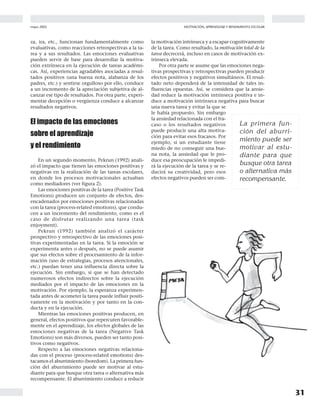 mayo 2002
31
MOTIVACIÓN, APRENDIZAJE Y RENDIMIENTO ESCOLAR
za, ira, etc., funcionan fundamentalmente como
evaluativas, como reacciones retrospectivas a la ta-
rea y a sus resultados. Las emociones evaluativas
pueden servir de base para desarrollar la motiva-
ción extrínseca en la ejecución de tareas académi-
cas. Así, experiencias agradables asociadas a resul-
tados positivos (una buena nota, alabanza de los
padres, etc.) y sentirse orgulloso por ello, conduce
a un incremento de la apreciación subjetiva de al-
canzar ese tipo de resultados. Por otra parte, experi-
mentar decepción o vergüenza conduce a alcanzar
resultados negativos.
El impacto de las emociones
sobre el aprendizaje
y el rendimiento
En un segundo momento, Pekrun (1992) anali-
zó el impacto que tienen las emociones positivas y
negativas en la realización de las tareas escolares,
en donde los procesos motivacionales actuaban
como mediadores (ver figura 2).
Las emociones positivas de la tarea (Positive Task
Emotions) producen un conjunto de efectos, des-
encadenados por emociones positivas relacionadas
con la tarea (process-related emotions), que condu-
cen a un incremento del rendimiento, como es el
caso de disfrutar realizando una tarea (task
enjoyment).
Pekrun (1992) también analizó el carácter
prospectivo y retrospectivo de las emociones posi-
tivas experimentadas en la tarea. Si la emoción se
experimenta antes o después, no se puede asumir
que sus efectos sobre el procesamiento de la infor-
mación (uso de estrategias, procesos atencionales,
etc.) puedan tener una influencia directa sobre la
ejecución. Sin embargo, si que se han detectado
numerosos efectos indirectos sobre la ejecución
mediados por el impacto de las emociones en la
motivación. Por ejemplo, la esperanza experimen-
tada antes de acometer la tarea puede influir positi-
vamente en la motivación y por tanto en la con-
ducta y en la ejecución.
Mientras las emociones positivas producen, en
general, efectos positivos que repercuten favorable-
mente en el aprendizaje, los efectos globales de las
emociones negativas de la tarea (Negative Task
Emotions) son más diversos, pueden ser tanto posi-
tivos como negativos.
Respecto a las emociones negativas relaciona-
das con el proceso (process-related emotions) des-
tacamos el aburrimiento (boredom). La primera fun-
ción del aburrimiento puede ser motivar al estu-
diante para que busque otra tarea o alternativa más
recompensante. El aburrimiento conduce a reducir
la motivación intrínseca y a escapar cognitivamente
de la tarea. Como resultado, la motivación total de la
tarea decrecerá, incluso en casos de motivación ex-
trínseca elevada.
Por otra parte se asume que las emociones nega-
tivas prospectivas y retrospectivas pueden producir
efectos positivos y negativos simultáneos. El resul-
tado neto dependerá de la intensidad de tales in-
fluencias opuestas. Así, se considera que la ansie-
dad reduce la motivación intrínseca positiva e in-
duce a motivación intrínseca negativa para buscar
una nueva tarea y evitar la que se
le había propuesto. Sin embargo
la ansiedad relacionada con el fra-
caso o los resultados negativos
puede producir una alta motiva-
ción para evitar esos fracasos. Por
ejemplo, si un estudiante tiene
miedo de no conseguir una bue-
na nota, la ansiedad que le pro-
duce esa preocupación le impedi-
rá la ejecución de la tarea y se re-
ducirá su creatividad, pero esos
efectos negativos pueden ser com-
La primera fun-
ción del aburri-
miento puede ser
motivar al estu-
diante para que
busque otra tarea
o alternativa más
recompensante.
 