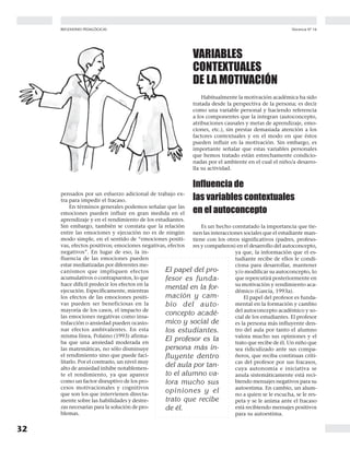 32
Docencia Nº 16REFLEXIONES PEDAGÓGICAS
pensados por un esfuerzo adicional de trabajo ex-
tra para impedir el fracaso.
En términos generales podemos señalar que las
emociones pueden influir en gran medida en el
aprendizaje y en el rendimiento de los estudiantes.
Sin embargo, también se constata que la relación
entre las emociones y ejecución no es de ningún
modo simple, en el sentido de “emociones positi-
vas, efectos positivos; emociones negativas, efectos
negativos”. En lugar de eso, la in-
fluencia de las emociones pueden
estar mediatizadas por diferentes me-
canismos que impliquen efectos
acumulativos o contrapuestos, lo que
hace difícil predecir los efectos en la
ejecución. Específicamente, mientras
los efectos de las emociones positi-
vas pueden ser beneficiosas en la
mayoría de los casos, el impacto de
las emociones negativas como insa-
tisfacción o ansiedad pueden ocasio-
nar efectos ambivalentes. En esta
misma línea, Polaino (1993) afirma-
ba que una ansiedad moderada en
las matemáticas, no sólo disminuye
el rendimiento sino que puede faci-
litarlo. Por el contrario, un nivel muy
alto de ansiedad inhibe notablemen-
te el rendimiento, ya que aparece
como un factor disruptivo de los pro-
cesos motivacionales y cognitivos
que son los que intervienen directa-
mente sobre las habilidades y destre-
zas necesarias para la solución de pro-
blemas.
VARIABLES
CONTEXTUALES
DE LA MOTIVACIÓN
Habitualmente la motivación académica ha sido
tratada desde la perspectiva de la persona; es decir
como una variable personal y haciendo referencia
a los componentes que la integran (autoconcepto,
atribuciones causales y metas de aprendizaje, emo-
ciones, etc.), sin prestar demasiada atención a los
factores contextuales y en el modo en que éstos
pueden influir en la motivación. Sin embargo, es
importante señalar que estas variables personales
que hemos tratado están estrechamente condicio-
nadas por el ambiente en el cual el niño/a desarro-
lla su actividad.
Influencia de
las variables contextuales
en el autoconcepto
Es un hecho constatado la importancia que tie-
nen las interacciones sociales que el estudiante man-
tiene con los otros significativos (padres, profeso-
res y compañeros) en el desarrollo del autoconcepto,
ya que, la información que el es-
tudiante recibe de ellos le condi-
ciona para desarrollar, mantener
y/o modificar su autoconcepto, lo
que repercutirá posteriormente en
su motivación y rendimiento aca-
démico (García, 1993a).
El papel del profesor es funda-
mental en la formación y cambio
del autoconcepto académico y so-
cial de los estudiantes. El profesor
es la persona más influyente den-
tro del aula por tanto el alumno
valora mucho sus opiniones y el
trato que recibe de él. Un niño que
sea ridiculizado ante sus compa-
ñeros, que reciba continuas críti-
cas del profesor por sus fracasos,
cuya autonomía e iniciativa se
anula sistemáticamente está reci-
biendo mensajes negativos para su
autoestima. En cambio, un alum-
no a quien se le escucha, se le res-
peta y se le anima ante el fracaso
está recibiendo mensajes positivos
para su autoestima.
El papel del pro-
fesor es funda-
mental en la for-
mación y cam-
bio del auto-
concepto acadé-
mico y social de
los estudiantes.
El profesor es la
persona más in-
fluyente dentro
del aula por tan-
to el alumno va-
lora mucho sus
opiniones y el
trato que recibe
de él.
 