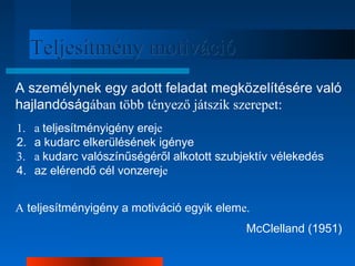 TTeelljjeessííttmméénnyy mmoottiivváácciióó 
A személynek egy adott feladat megközelítésére való 
hajlandóságában több tényező játszik szerepet: 
1. a teljesítményigény ereje 
2. a kudarc elkerülésének igénye 
3. a kudarc valószínűségéről alkotott szubjektív vélekedés 
4. az elérendő cél vonzereje 
A teljesítményigény a motiváció egyik eleme. 
McClelland (1951) 
 