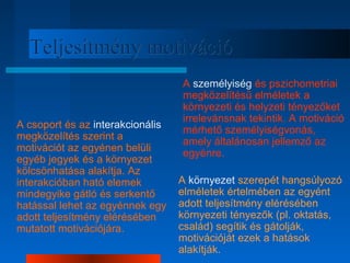 TTeelljjeessííttmméénnyy mmoottiivváácciióó 
A csoport és az interakcionális 
megközelítés szerint a 
motivációt az egyénen belüli 
egyéb jegyek és a környezet 
kölcsönhatása alakítja. Az 
interakcióban ható elemek 
mindegyike gátló és serkentő 
hatással lehet az egyénnek egy 
adott teljesítmény elérésében 
mutatott motivációjára. 
A személyiség és pszichometriai 
megközelítésű elméletek a 
környezeti és helyzeti tényezőket 
irrelevánsnak tekintik. A motiváció 
mérhető személyiségvonás, 
amely általánosan jellemző az 
egyénre. 
A környezet szerepét hangsúlyozó 
elméletek értelmében az egyént 
adott teljesítmény elérésében 
környezeti tényezők (pl. oktatás, 
család) segítik és gátolják, 
motivációját ezek a hatások 
alakítják. 
 
