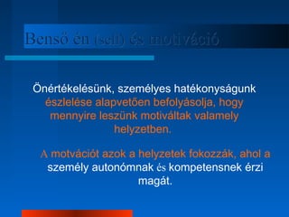 BBeennssőő éénn ((sseellff)) ééss mmoottiivváácciióó 
Önértékelésünk, személyes hatékonyságunk 
észlelése alapvetően befolyásolja, hogy 
mennyire leszünk motiváltak valamely 
helyzetben. 
A motvációt azok a helyzetek fokozzák, ahol a 
személy autonómnak és kompetensnek érzi 
magát. 
 