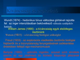 KKíívváánnccssiissáágg ééss eexxpplloorráácciióó 
Wundt (1874) - hedonikus tónus változása görbével rajzolta 
fel az inger intenzitásában bekövetkező változás szubjektív 
hatását. 
William James (1890) - a kíváncsiság egyik elsődleges 
ösztönünk 
Watson (1925) – a kíváncsiság biológiai szükséglet 
Freud (1933) - az explorációs viselkedés ösztönös biológiai 
hajtóerők és a bizonytalanság fenyegetésének csökkentése 
érdekében fellépő ego­mechanizmusok 
Berlyne (1960) - optimális ingerlés, arousal szint elmélete 
szerint az agy jutalmazó és büntető központjai játszanak 
szerepet. 
 