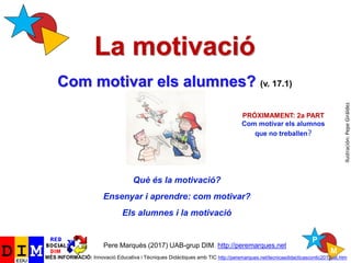 La motivació
Com motivar els alumnes? (v. 17.1)
Pere Marquès (2017) UAB-grup DIM. http://peremarques.net
MÉS INFORMACIÓ: Innovació Educativa i Tècniques Didàctiques amb TIC http://peremarques.net/tecnicasdidacticascontic2013cat.htm
Què és la motivació?
Ensenyar i aprendre: com motivar?
Els alumnes i la motivació
Ilustración:PepeGiráldez
PRÓXIMAMENT: 2a PART
Com motivar els alumnos
que no treballen?
 