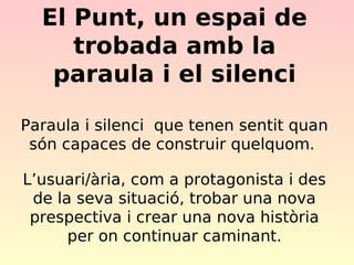 El Punt, un espai de
trobada amb la
paraula i el silenci
Paraula i silenci que tenen sentit quan
són capaces de construir quelquom.
L’usuari/ària, com a protagonista i des
de la seva situació, trobar una nova
prespectiva i crear una nova història
per on continuar caminant.

 