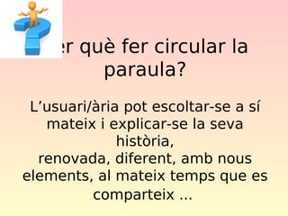 per què fer circular la
paraula?
L’usuari/ària pot escoltar-se a sí
mateix i explicar-se la seva
història,
renovada, diferent, amb nous
elements, al mateix temps que es
comparteix ...

 