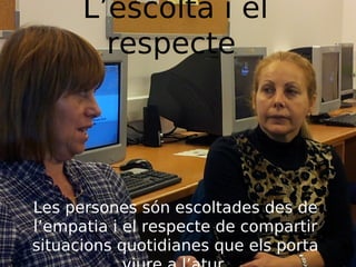 L’escolta i el
respecte

Les persones són escoltades des de
l’empatia i el respecte de compartir
situacions quotidianes que els porta

 