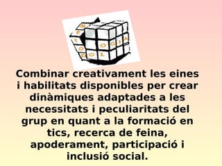 Combinar creativament les eines
i habilitats disponibles per crear
dinàmiques adaptades a les
necessitats i peculiaritats del
grup en quant a la formació en
tics, recerca de feina,
apoderament, participació i
inclusió social.

 