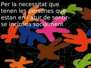 Per la necessitat que
tenen les persones que
estan en l’atur de sentirse inclosos socialment

 