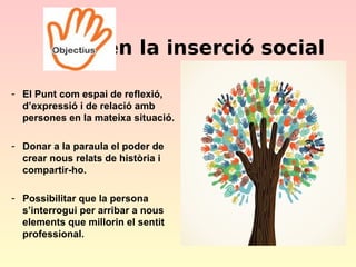 en la inserció social
- El Punt com espai de reflexió,
d’expressió i de relació amb
persones en la mateixa situació.
- Donar a la paraula el poder de
crear nous relats de història i
compartir-ho.
- Possibilitar que la persona
s’interrogui per arribar a nous
elements que millorin el sentit
professional.

 