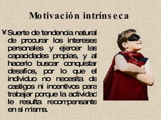 Motivación intrínseca   Suerte de tendencia natural de procurar los intereses personales y ejercer las capacidades propias, y al hacerlo buscar conquistar desafíos, por lo que el individuo no necesita de castigos ni incentivos para trabajar porque la actividad le resulta recompensante en si misma.  