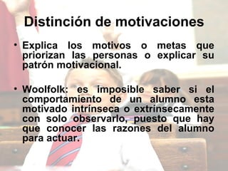 Distinción de motivaciones   Explica los motivos o metas que priorizan las personas o explicar su patrón motivacional. Woolfolk: es imposible saber si el comportamiento de un alumno esta motivado intrínseca o extrínsecamente con solo observarlo, puesto que hay que conocer las razones del alumno para actuar.  