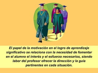 El papel de la motivación en el logro de aprendizaje significativo se relaciona con la necesidad de fomentar en el alumno el interés y el esfuerzo necesarios, siendo labor del profesor ofrecer la dirección y la guía pertinentes en cada situación. 