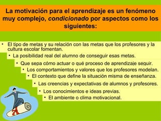 La motivación para el aprendizaje es un fenómeno muy complejo,  condicionado  por aspectos como los siguientes: El tipo de metas y su relación con las metas que los profesores y la cultura escolar fomentan. La posibilidad real del alumno de conseguir esas metas. Que sepa cómo actuar o qué proceso de aprendizaje seguir. Los conocimientos e ideas previas. Las creencias y expectativas de alumnos y profesores. El contexto que define la situación misma de enseñanza. El ambiente o clima motivacional. Los comportamientos y valores que los profesores modelan. 