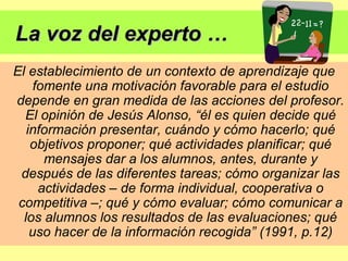 La voz del experto … El establecimiento de un contexto de aprendizaje que fomente una motivación favorable para el estudio depende en gran medida de las acciones del profesor. El opinión de Jesús Alonso, “él es quien decide qué información presentar, cuándo y cómo hacerlo; qué objetivos proponer; qué actividades planificar; qué mensajes dar a los alumnos, antes, durante y después de las diferentes tareas; cómo organizar las actividades – de forma individual, cooperativa o competitiva –; qué y cómo evaluar; cómo comunicar a los alumnos los resultados de las evaluaciones; qué uso hacer de la información recogida” (1991, p.12) 