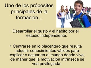 Uno de los pr ó positos principales de la formaci ó n... Desarrollar el gusto y el h á bito por el estudio independiente.  Centrarse en lo placentero que resulta adquirir conocimientos v á lidos para explicar y actuar en el mundo donde vive, de maner que la motivaci ó n intr í nseca se vea privilegiada.  