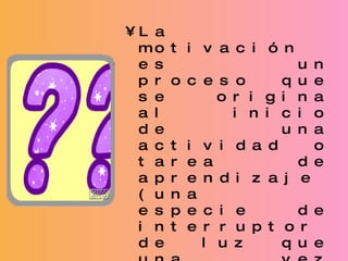 La motivación es un proceso que se origina al inicio de una actividad o tarea de aprendizaje (una especie de interruptor de luz que una vez encendido permanece así hasta el final). Para motivar a los alumnos solo se requiere trabajar de inicio alguna dinámica o juego grupal que sea atractivo para ellos. 