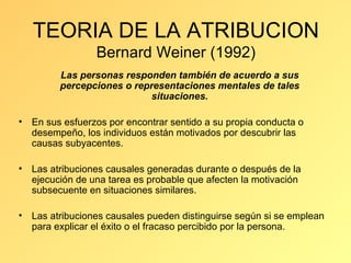 TEORIA DE LA ATRIBUCION Bernard Weiner (1992) Las personas responden también de acuerdo a sus percepciones o representaciones mentales de tales situaciones. En sus esfuerzos por encontrar sentido a su propia conducta o desempeño, los individuos están motivados por descubrir las causas subyacentes. Las atribuciones causales generadas durante o después de la ejecución de una tarea es probable que afecten la motivación subsecuente en situaciones similares. Las atribuciones causales pueden distinguirse según si se emplean para explicar el éxito o el fracaso percibido por la persona.  