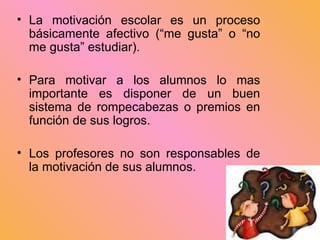 La motivación escolar es un proceso básicamente afectivo (“me gusta” o “no me gusta” estudiar). Para motivar a los alumnos lo mas importante es disponer de un buen sistema de rompecabezas o premios en función de sus logros. Los profesores no son responsables de la motivación de sus alumnos.  