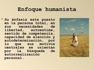Enfoque humanista Su énfasis esta puesto en la persona total, en sus necesidades de libertad, autoestima, sentido de competencia, capacidad de elección y autodeterminación, por lo que sus motivos centrales se orientan por la búsqueda de autorrealización personal. 
