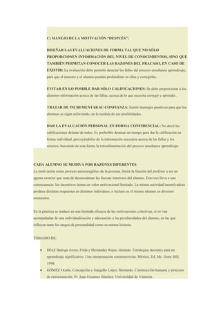 C) MANEJO DE LA MOTIVACIÓN “DESPUÉS”:


         DISEÑAR LAS EVALUACIONES DE FORMA TAL QUE NO SÓLO
         PROPORCIONEN INFORMACIÓN DEL NIVEL DE CONOCIMIENTOS, SINO QUE
         TAMBIÉN PERMITAN CONOCER LAS RAZONES DEL FRACASO, EN CASO DE
         EXISTIR: La evaluación debe permitir detectar las fallas del proceso enseñanza aprendizaje,
         para que el maestro y el alumno puedan profundizar en ellas y corregirlas.


         EVITAR EN LO POSIBLE DAR SÓLO CALIFICACIONES: Se debe proporcionar a los
         alumnos información acerca de las fallas, acerca de lo que necesita corregir y aprender.


         TRATAR DE INCREMENTAR SU CONFIANZA: Emitir mensajes positivos para que los
         alumnos se sigan esforzando, en la medida de sus posibilidades.


         DAR LA EVALUACIÓN PERSONAL EN FORMA CONFIDENCIAL: No decir las
         calificaciones delante de todos. Es preferible destinar un tiempo para dar la calificación en
         forma individual, proveyéndolos de la información necesaria acerca de las fallas y los
         aciertos; buscando de esta forma la retroalimentación del proceso enseñanza aprendizaje.




CADA ALUMNO SE MOTIVA POR RAZONES DIFERENTES
La motivación como proceso autoenergético de la persona, limita la función del profesor a ser un
agente exterior que trata de desencadenar las fuerzas interiores del alumno. Esto nos lleva a una
consecuencia: los incentivos tienen un valor motivacional limitado. La misma actividad incentivadora
produce distintas respuestas en distintos individuos, o incluso en el mismo alumno en diversos
momentos.


En la práctica se traduce en una limitada eficacia de las motivaciones colectivas, si no van
acompañadas de una individualización y adecuación a las peculiaridades del alumno, en las que
influyen tanto los rasgos de personalidad como su misma historia.


TOMADO DE:


    •    DÍAZ Barriga Arceo, Frida y Hernández Rojas, Gerardo. Estrategias docentes para un
         aprendizaje significativo. Una interpretación constructivista. México, Ed. Mc. Graw Hill,
         1998.
    •    GÓMEZ Ocaña, Concepción y Gargallo López; Bernardo. Construcción humana y procesos
         de estructuración. Pr. Juan Escames Sánchez. Universidad de Valencia.
 
