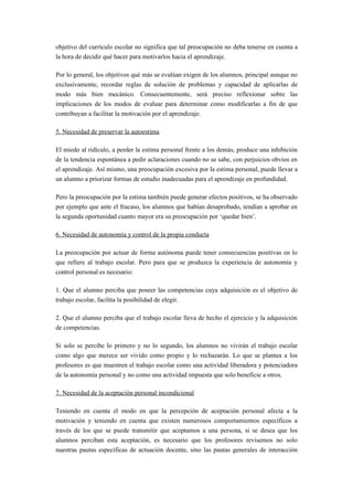 objetivo del currículo escolar no significa que tal preocupación no deba tenerse en cuenta a
la hora de decidir qué hacer para motivarlos hacia el aprendizaje.

Por lo general, los objetivos qué más se evalúan exigen de los alumnos, principal aunque no
exclusivamente, recordar reglas de solución de problemas y capacidad de aplicarlas de
modo más bien mecánico. Consecuentemente, será preciso reflexionar sobre las
implicaciones de los modos de evaluar para determinar como modificarlas a fin de que
contribuyan a facilitar la motivación por el aprendizaje.

5. Necesidad de preservar la autoestima

El miedo al ridículo, a perder la estima personal frente a los demás, produce una inhibición
de la tendencia espontánea a pedir aclaraciones cuando no se sabe, con perjuicios obvios en
el aprendizaje. Así mismo, una preocupación excesiva por la estima personal, puede llevar a
un alumno a priorizar formas de estudio inadecuadas para el aprendizaje en profundidad.

Pero la preocupación por la estima también puede generar efectos positivos, se ha observado
por ejemplo que ante el fracaso, los alumnos que habían desaprobado, tendían a aprobar en
la segunda oportunidad cuanto mayor era su preocupación por ‘quedar bien’.

6. Necesidad de autonomía y control de la propia conducta

La preocupación por actuar de forma autónoma puede tener consecuencias positivas en lo
que refiere al trabajo escolar. Pero para que se produzca la experiencia de autonomía y
control personal es necesario:

1. Que el alumno perciba que poseer las competencias cuya adquisición es el objetivo de
trabajo escolar, facilita la posibilidad de elegir.

2. Que el alumno perciba que el trabajo escolar lleva de hecho el ejercicio y la adquisición
de competencias.

Si solo se percibe lo primero y no lo segundo, los alumnos no vivirán el trabajo escolar
como algo que merece ser vivido como propio y lo rechazarán. Lo que se plantea a los
profesores es que muestren el trabajo escolar como una actividad liberadora y potenciadora
de la autonomía personal y no como una actividad impuesta que solo beneficie a otros.

7. Necesidad de la aceptación personal incondicional

Teniendo en cuenta el modo en que la percepción de aceptación personal afecta a la
motivación y teniendo en cuenta que existen numerosos comportamientos específicos a
través de los que se puede transmitir que aceptamos a una persona, si se desea que los
alumnos perciban esta aceptación, es necesario que los profesores revisemos no solo
nuestras pautas específicas de actuación docente, sino las pautas generales de interacción
 