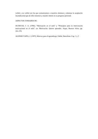 verbal y no verbal con las que comunicamos a nuestros alumnos y alumnas la aceptación
incondicional que de ellos tenemos y nuestro interés en su progreso personal.

ASPECTOS TOMADOS DE:

HUERTAS, J. A. (1996), "Motivación en el aula" y "Principios para la intervención
motivacional en el aula", en: Motivación. Querer aprender, Aique, Buenos Aires, pp.
291-379.

ALONSO TAPIA, J. (1997), Motivar para el aprendizaje, Edebé, Barcelona. Cap. 1 y 2
 